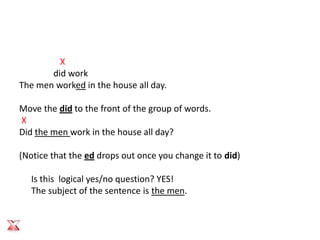 X
       did work
The men worked in the house all day.

Move the did to the front of the group of words.
X
Did the men work in the house all day?

(Notice that the ed drops out once you change it to did)

   Is this logical yes/no question? YES!
   The subject of the sentence is the men.
 