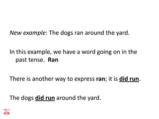 New example: The dogs ran around the yard.

In this example, we have a word going on in the
   past tense. Ran

There is another way to express ran; it is did run.

The dogs did run around the yard.
 