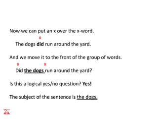 Now we can put an x over the x-word.
            x
  The dogs did run around the yard.

And we move it to the front of the group of words.
  x           x
  Did the dogs run around the yard?

Is this a logical yes/no question? Yes!

The subject of the sentence is the dogs.
 
