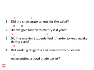 X           x
1. Did the chefs grate carrots for the salad?
     x    x
2. Did we give money to charity last year?
    x                       x
3. Did the working students find it harder to keep awake
   during class?
     x
4. Did working diligently and consistently on essays
     x
   make getting a good grade easier?
 