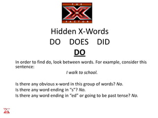 Hidden X-Words
                 DO DOES DID
                      DO
In order to find do, look between words. For example, consider this
sentence:
                           I walk to school.

Is there any obvious x-word in this group of words? No.
Is there any word ending in “s”? No.
Is there any word ending in “ed” or going to be past tense? No.
 