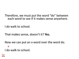 Therefore, we must put the word “do” between
  each word to see if it makes sense anywhere.

I do walk to school.

That makes sense, doesn’t it? Yes.

Now we can put an x-word over the word do.
   x
I do walk to school.
 