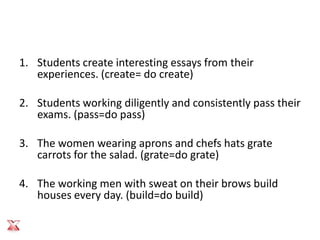 1. Students create interesting essays from their
   experiences. (create= do create)

2. Students working diligently and consistently pass their
   exams. (pass=do pass)

3. The women wearing aprons and chefs hats grate
   carrots for the salad. (grate=do grate)

4. The working men with sweat on their brows build
   houses every day. (build=do build)
 