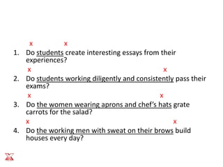x          x
1.   Do students create interesting essays from their
     experiences?
      x                                           x
2.   Do students working diligently and consistently pass their
     exams?
      x                                         x
3.   Do the women wearing aprons and chef’s hats grate
     carrots for the salad?
     x                                              x
4.   Do the working men with sweat on their brows build
     houses every day?
 