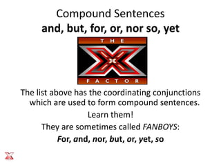 Compound Sentences
     and, but, for, or, nor so, yet




The list above has the coordinating conjunctions
  which are used to form compound sentences.
                   Learn them!
      They are sometimes called FANBOYS:
           For, and, nor, but, or, yet, so
 