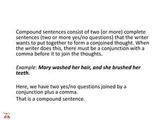 Compound sentences consist of two (or more) complete
sentences (two or more yes/no questions) that the writer
wants to put together to form a conjoined thought. When
the writer does this, there must be a conjunction with a
comma before it to join the thoughts.

Example: Mary washed her hair, and she brushed her
teeth.

Here, we have two yes/no questions joined by a
conjunction plus a comma.
That is a compound sentence.
 