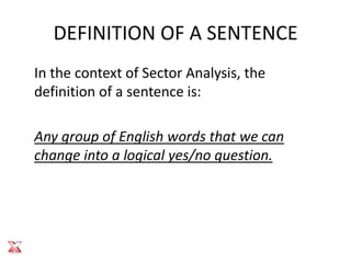 DEFINITION OF A SENTENCE
In the context of Sector Analysis, the
definition of a sentence is:

Any group of English words that we can
change into a logical yes/no question.
 