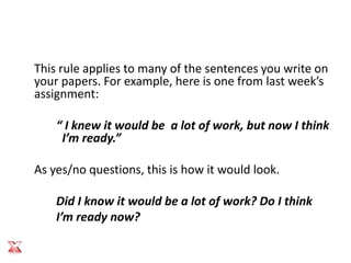 This rule applies to many of the sentences you write on
your papers. For example, here is one from last week’s
assignment:

    “ I knew it would be a lot of work, but now I think
     I’m ready.”

As yes/no questions, this is how it would look.

    Did I know it would be a lot of work? Do I think
    I’m ready now?
 