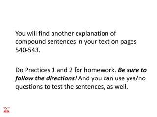 You will find another explanation of
compound sentences in your text on pages
540-543.

Do Practices 1 and 2 for homework. Be sure to
follow the directions! And you can use yes/no
questions to test the sentences, as well.
 