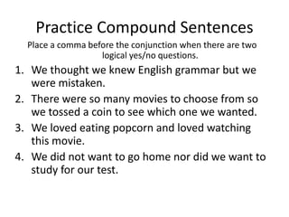 Practice Compound Sentences
  Place a comma before the conjunction when there are two
                   logical yes/no questions.
1. We thought we knew English grammar but we
   were mistaken.
2. There were so many movies to choose from so
   we tossed a coin to see which one we wanted.
3. We loved eating popcorn and loved watching
   this movie.
4. We did not want to go home nor did we want to
   study for our test.
 