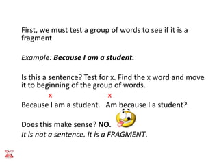 First, we must test a group of words to see if it is a
fragment.

Example: Because I am a student.

Is this a sentence? Test for x. Find the x word and move
it to beginning of the group of words.
          x                 x
Because I am a student. Am because I a student?

Does this make sense? NO.
It is not a sentence. It is a FRAGMENT.
 