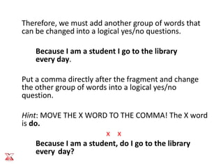 Therefore, we must add another group of words that
can be changed into a logical yes/no questions.

   Because I am a student I go to the library
   every day.

Put a comma directly after the fragment and change
the other group of words into a logical yes/no
question.

Hint: MOVE THE X WORD TO THE COMMA! The X word
is do.
                         x x
     Because I am a student, do I go to the library
     every day?
 