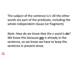 The subject of the sentence is I. All the other
words are part of the predicate, including the
whole independent clause (or fragment).

Note: How do we know that the x word is do?
We know this because am is already in the
sentence, so we know we have to keep the
sentence in present tense.
 