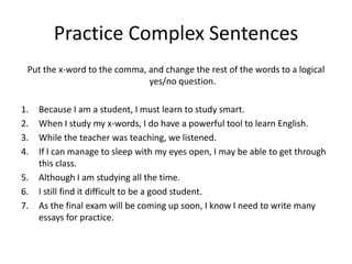 Practice Complex Sentences
 Put the x-word to the comma, and change the rest of the words to a logical
                              yes/no question.

1.   Because I am a student, I must learn to study smart.
2.   When I study my x-words, I do have a powerful tool to learn English.
3.   While the teacher was teaching, we listened.
4.   If I can manage to sleep with my eyes open, I may be able to get through
     this class.
5.   Although I am studying all the time.
6.   I still find it difficult to be a good student.
7.   As the final exam will be coming up soon, I know I need to write many
     essays for practice.
 