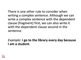 There is one other rule to consider when
writing a complex sentence. Although we can
write a complex sentence with the dependent
clause (fragment) first, we can also write it
with the dependent clause second in the
sentence.

Example: I go to the library every day because
I am a student.
 