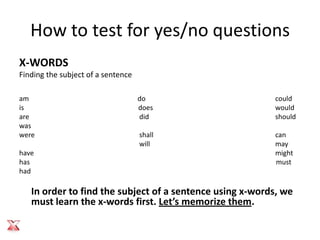 How to test for yes/no questions
X-WORDS
Finding the subject of a sentence

am                                  do                    could
is                                  does                  would
are                                 did                   should
was
were                                shall                 can
                                    will                  may
have                                                      might
has                                                       must
had

   In order to find the subject of a sentence using x-words, we
   must learn the x-words first. Let’s memorize them.
 
