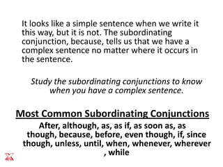 It looks like a simple sentence when we write it
 this way, but it is not. The subordinating
 conjunction, because, tells us that we have a
 complex sentence no matter where it occurs in
 the sentence.

   Study the subordinating conjunctions to know
       when you have a complex sentence.

Most Common Subordinating Conjunctions
     After, although, as, as if, as soon as, as
  though, because, before, even though, if, since
 though, unless, until, when, whenever, wherever
                       , while
 