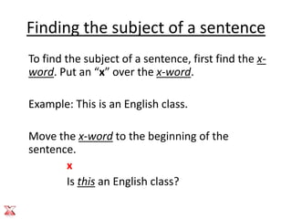 Finding the subject of a sentence
To find the subject of a sentence, first find the x-
word. Put an “x” over the x-word.

Example: This is an English class.

Move the x-word to the beginning of the
sentence.
       x
       Is this an English class?
 