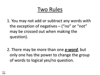Two Rules
1. You may not add or subtract any words with
 the exception of negatives – (“no” or “not”
 may be crossed out when making the
 question).

2. There may be more than one x-word, but
 only one has the power to change the group
 of words to logical yes/no question.
 