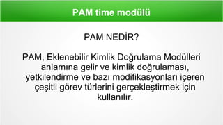 PAM time modülü
PAM NEDİR?
PAM, Eklenebilir Kimlik Doğrulama Modülleri
anlamına gelir ve kimlik doğrulaması,
yetkilendirme ve bazı modifikasyonları içeren
çeşitli görev türlerini gerçekleştirmek için
kullanılır.
 