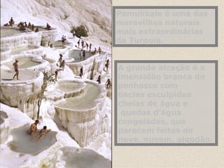 Pamukkale é uma das maravilhas naturais mais extraordinárias da Turquia. A grande atração é a imensidão branca do penhasco com bacias esculpidas cheias de água e  quedas d’água congeladas, que parecem feitas de neve, nuvem, algodão.   