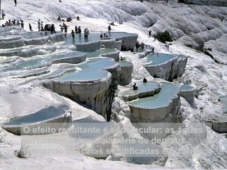 O efeito resultante é espetacular: as águas derramam sobre uma série de degraus, formando cascatas solidificadas e bizarras. 