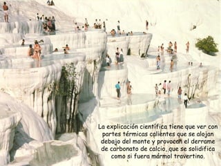 La explicación científica tiene que ver con partes térmicas calientes que se alojan debajo del monte y provocan el derrame de carbonato de calcio, que se solidifica como si fuera mármol travertino. 