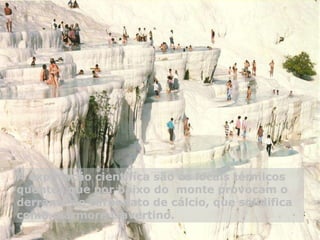 A explicação científica são os locais térmicos quentes que por baixo do  monte provocam o derrame de carbonato de cálcio, que solidifica como mármore travertino.    