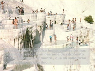 La explicación científica indica que las termas calientes provocan un derrame de carbonato de calcio  debajo del monte  , que se solidifican como mármol travertino.     