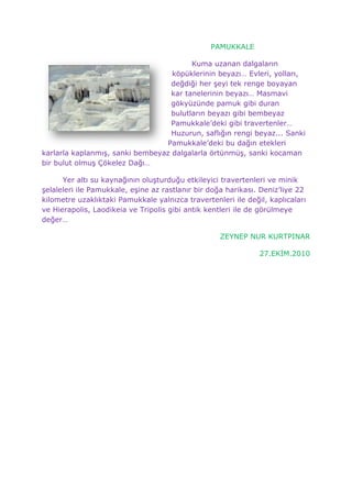                                                PAMUKKALE<br />147955132080Kuma uzanan dalgaların köpüklerinin beyazı… Evleri, yolları, değdiği her şeyi tek renge boyayan kar tanelerinin beyazı… Masmavi gökyüzünde pamuk gibi duran bulutların beyazı gibi bembeyaz Pamukkale’deki gibi travertenler… Huzurun, saflığın rengi beyaz... Sanki Pamukkale’deki bu dağın etekleri karlarla kaplanmış, sanki bembeyaz dalgalarla örtünmüş, sanki kocaman bir bulut olmuş Çökelez Dağı…<br />Yer altı su kaynağının oluşturduğu etkileyici travertenleri ve minik şelaleleri ile Pamukkale, eşine az rastlanır bir doğa harikası. Deniz’liye 22 kilometre uzaklıktaki Pamukkale yalnızca travertenleri ile değil, kaplıcaları ve Hierapolis, Laodikeia ve Tripolis gibi antik kentleri ile de görülmeye değer…<br />                                               ZEYNEP NUR KURTPINAR <br />                                                              27.EKİM.2010<br />