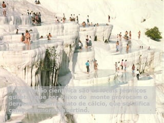 A explicação científica são os locais térmicos
quentes que por baixo do monte provocam o
derrame de carbonato de cálcio, que solidifica
como mármore travertino.
 