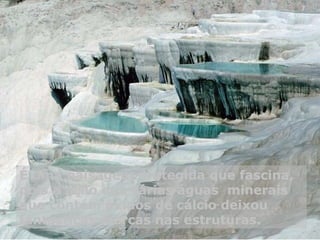 É uma paisagem protegida que fascina,
pois a ação das várias águas minerais
que contém óxidos de cálcio deixou
fantásticas marcas nas estruturas.
 