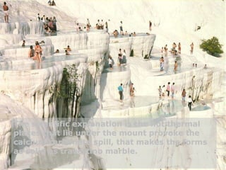 The scientific explanation is the hot thermal places that lie under the mount provoke the calcium carbonate spill, that makes the forms as solid as travertino marble. 