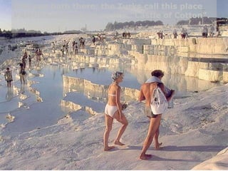 One can bath there; the Turks call this place PAMUKKALE, which means "Castle of Cotton". 