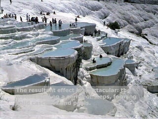 The resultant effect is spectacular: the waters spill on a series of steps, forming solid cascades and pools. 