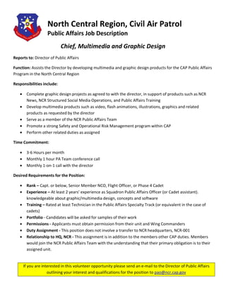 North Central Region, Civil Air Patrol
                    Public Affairs Job Description
                            Chief, Multimedia and Graphic Design
Reports to: Director of Public Affairs

Function: Assists the Director by developing multimedia and graphic design products for the CAP Public Affairs
Program in the North Central Region

Responsibilities include:

   •    Complete graphic design projects as agreed to with the director, in support of products such as NCR
        News, NCR Structured Social Media Operations, and Public Affairs Training
   •    Develop multimedia products such as video, flash animations, illustrations, graphics and related
        products as requested by the director
   •    Serve as a member of the NCR Public Affairs Team
   •    Promote a strong Safety and Operational Risk Management program within CAP
   •    Perform other related duties as assigned

Time Commitment:

   •    3-6 Hours per month
   •    Monthly 1 hour PA Team conference call
   •    Monthly 1-on-1 call with the director

Desired Requirements for the Position:

   •    Rank – Capt. or below, Senior Member NCO, Flight Officer, or Phase 4 Cadet
   •    Experience – At least 2 years’ experience as Squadron Public Affairs Officer (or Cadet assistant).
        knowledgeable about graphic/multimedia design, concepts and software
   •    Training – Rated at least Technician in the Public Affairs Specialty Track (or equivalent in the case of
        cadets)
   •    Portfolio - Candidates will be asked for samples of their work
   •    Permissions - Applicants must obtain permission from their unit and Wing Commanders
   •    Duty Assignment - This position does not involve a transfer to NCR headquarters, NCR-001
   •    Relationship to HQ, NCR - This assignment is in addition to the members other CAP duties. Members
        would join the NCR Public Affairs Team with the understanding that their primary obligation is to their
        assigned unit.


       If you are interested in this volunteer opportunity please send an e-mail to the Director of Public Affairs
                     outlining your interest and qualifications for the position to pao@ncr.cap.gov
 