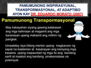 Umaalalay siya bilang mentor upang magkaroon ng
sapat na kaalaman at kasanayan ang kaniyang mga
kasama upang mapaunlad ng mga ito ang kanilang
sarili at maabot ang kanilang pinakamataas na
potensyal.
Pamumunong Transpormasyonal
May kakayahan siyang gawing kalakasan
ang mga kahinaan at magamit ang mga
karanasan upang makamit ang mithiin ng
pangkat.
PAMUMUNONG INSPIRASYUNAL,
TRANSPORMASYONAL, AT ADAPTIBO
AYON KAY DR. EDUARDO MORATO (2007)
 