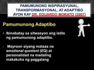 Pamumunong Adaptibo
• Ibinabatay sa sitwasyon ang istilo
ng pamumunong adaptibo.
• Mayroon siyang mataas na
emotional quotient (EQ) at
personalidad na madaling
makakuha ng paggalang
PAMUMUNONG INSPIRASYUNAL,
TRANSPORMASYONAL, AT ADAPTIBO
AYON KAY DR. EDUARDO MORATO (2007)
 