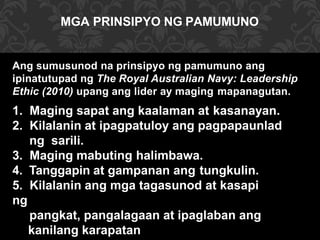 MGA PRINSIPYO NG PAMUMUNO
Ang sumusunod na prinsipyo ng pamumuno ang
ipinatutupad ng The Royal Australian Navy: Leadership
Ethic (2010) upang ang lider ay maging mapanagutan.
1. Maging sapat ang kaalaman at kasanayan.
2. Kilalanin at ipagpatuloy ang pagpapaunlad
ng sarili.
3. Maging mabuting halimbawa.
4. Tanggapin at gampanan ang tungkulin.
5. Kilalanin ang mga tagasunod at kasapi
ng
pangkat, pangalagaan at ipaglaban ang
kanilang karapatan
 