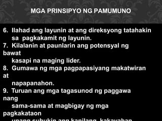 6. Ilahad ang layunin at ang direksyong tatahakin
sa pagkakamit ng layunin.
7. Kilalanin at paunlarin ang potensyal ng
bawat
kasapi na maging lider.
8. Gumawa ng mga pagpapasiyang makatwiran
at
napapanahon.
9. Turuan ang mga tagasunod ng paggawa
nang
sama-sama at magbigay ng mga
pagkakataon
MGA PRINSIPYO NG PAMUMUNO
 
