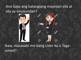 Ano kaya ang katangiang mayroon sila at
sila ay sinusundan?
Ikaw, masasabi mo bang Lider ka o Taga-
sunod?
 