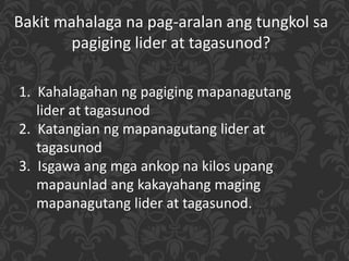 Bakit mahalaga na pag-aralan ang tungkol sa
pagiging lider at tagasunod?
1. Kahalagahan ng pagiging mapanagutang
lider at tagasunod
2. Katangian ng mapanagutang lider at
tagasunod
3. Isgawa ang mga ankop na kilos upang
mapaunlad ang kakayahang maging
mapanagutang lider at tagasunod.
 