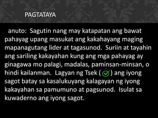 Panuto: Sagutin nang may katapatan ang bawat
pahayag upang masukat ang kakahayang maging
mapanagutang lider at tagasunod. Suriin at tayahin
ang sariling kakayahan kung ang mga pahayag ay
ginagawa mo palagi, madalas, paminsan-minsan, o
hindi kailanman. Lagyan ng Tsek ( ) ang iyong
sagot batay sa kasalukuyang kalagayan ng iyong
kakayahan sa pamumuno at pagsunod. Isulat sa
kuwaderno ang iyong sagot.
PAGTATAYA
 
