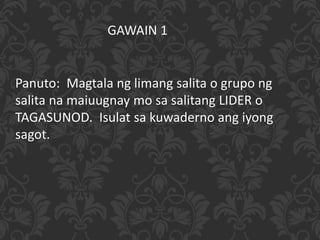 Panuto: Magtala ng limang salita o grupo ng
salita na maiuugnay mo sa salitang LIDER o
TAGASUNOD. Isulat sa kuwaderno ang iyong
sagot.
GAWAIN 1
 