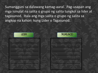 TAGASUNODLIDER
Sumangguni sa dalawang kamag-aaral. Pag-usapan ang
mga isinulat na salita o grupo ng salita tungkol sa lider at
tagasunod. Itala ang mga salita o grupo ng salita sa
angkop na kahon: kung Lider o Tagasunod.
 
