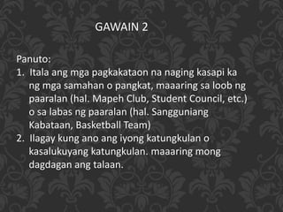 GAWAIN 2
Panuto:
1. Itala ang mga pagkakataon na naging kasapi ka
ng mga samahan o pangkat, maaaring sa loob ng
paaralan (hal. Mapeh Club, Student Council, etc.)
o sa labas ng paaralan (hal. Sangguniang
Kabataan, Basketball Team)
2. Ilagay kung ano ang iyong katungkulan o
kasalukuyang katungkulan. maaaring mong
dagdagan ang talaan.
 