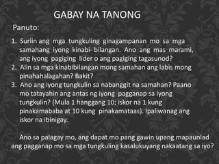 GABAY NA TANONG
Panuto:
1. Suriin ang mga tungkuling ginagampanan mo sa mga
samahang iyong kinabi- bilangan. Ano ang mas marami,
ang iyong pagiging lider o ang pagiging tagasunod?
2. Alin sa mga kinabibilangan mong samahan ang labis mong
pinahahalagahan? Bakit?
3. Ano ang iyong tungkulin sa nabanggit na samahan? Paano
mo tatayahin ang antas ng iyong pagganap sa iyong
tungkulin? (Mula 1 hanggang 10; iskor na 1 kung
pinakamababa at 10 kung pinakamataas). Ipaliwanag ang
iskor na ibinigay.
Ano sa palagay mo, ang dapat mo pang gawin upang mapaunlad
ang pagganap mo sa mga tungkuling kasalukuyang nakaatang sa iyo?
 