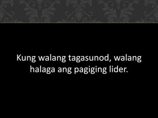 Kung walang tagasunod, walang
halaga ang pagiging lider.
 