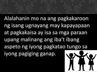 Alalahanin mo na ang pagkakaroon
ng isang ugnayang may kapayapaan
at pagkakaisa ay isa sa mga paraan
upang malinang ang iba't ibang
aspeto ng iyong pagkatao tungo sa
iyong pagiging ganap.
 