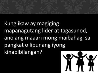 Kung ikaw ay magiging
mapanagutang lider at tagasunod,
ano ang maaari mong maibahagi sa
pangkat o lipunang iyong
kinabibilangan?
 